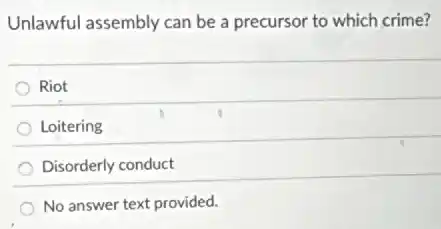 Unlawful assembly can be a precursor to which crime?
Riot
Loitering
Disorderly conduct
No answer text provided.