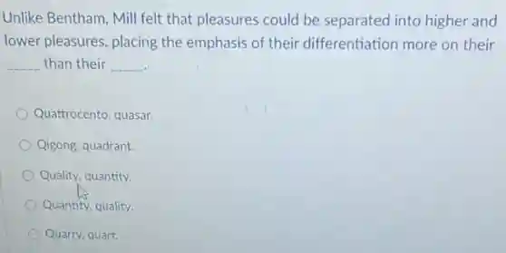 Unlike Bentham, Mill felt that pleasures could be separated into higher and
lower pleasures, placing the emphasis of their differentiation more on their
__ than their __
Quattrocento, quasar.
Qigong, quadrant.
Quality, quantity.
Quantity, quality.
Quarry, quart.