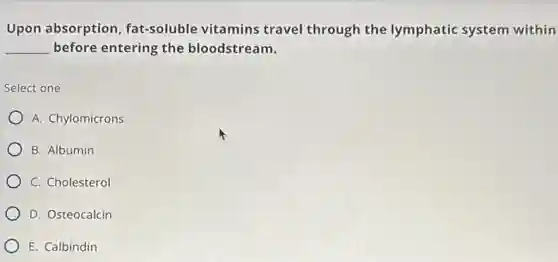 Upon absorption fat-soluble vitamins travel through the lymphatic system within
__ before entering the bloodstream.
Select one
A. Chylomicrons
B. Albumin
C. Cholesterol
D. Osteocalcin
E. Calbindin