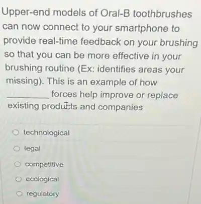 Upper-end models of Oral-B toothbrushes
can now connect to your smartphone to
provide real-time feedback on your brushing
so that you can be more effective in your
brushing routine (Ex:identifies areas your
missing). This is an example of how
__ forces help improve or replace
existing produkts and companies
technological
legal
competitive
ecological
regulatory