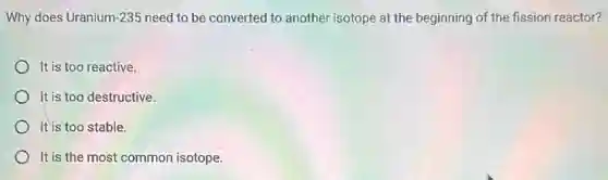 Why does Uranium-235 need to be converted to another isotope at the beginning of the fission reactor?
It is too reactive.
It is too destructive.
It is too stable.
) It is the most common isotope.
