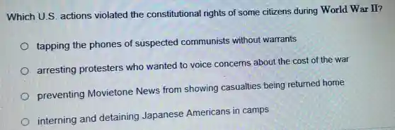 Which U.S. actions violated the constitutional rights of some citizens during World War II?
tapping the phones of suspected communists without warrants
arresting protesters who wanted to voice concerns about the cost of the war
preventing Movietone News from showing casualties being returned home
interning and detaining Japanese Americans in camps