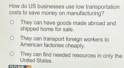 How do US businesses use low transportation
costs to save money on manufacturing?
They can have goods made abroad and
shipped home for sale.
They can transport foreign workers to
American factories cheaply.
They can find needed resources in only the
United States