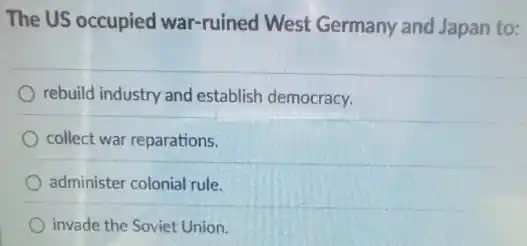 The US occupied war-ruined West Germany and Japan to:
rebuild industry and establish democracy.
collect war reparations.
administer colonial rule.
invade the Soviet Union.
