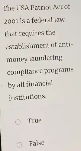 The USA Patriot Act of
2001 is a federal law
that requires the
establishment of anti-
money laundering
compliance programs
by all financial
institutions.
True
False