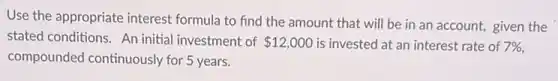 Use the appropriate interest formula to find the amount that will be in an account, given the
stated conditions. An initial investment of 12,000 is invested at an interest rate of 7% 
compounded continuously for 5 years.