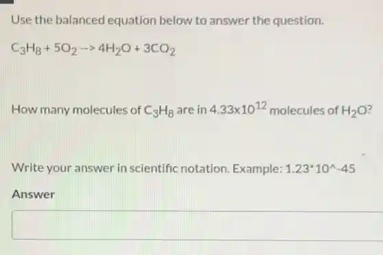 Use the balanced equation below to answer the question.
C_(3)H_(8)+5O_(2)arrow 4H_(2)O+3CO_(2)
How many molecules of C_(3)H_(8) are in 4.33times 10^12 molecules of H_(2)O
Write your answer in scientific notation Example: 1.23^ast 10^wedge -45
Answer