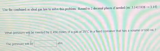 Use the combined or ideal gas law to solve this problem. Round to 2 decimal places if needed (ex
3.1415926arrow 3.14)
What pressure will be exerted by 0.450 moles of a gas at 25^circ C in a fixed container that has a volume of 650 mL?
The pressure will be square latm