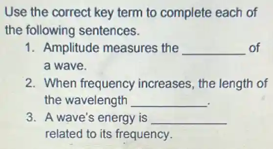 Use the correct key term to complete each of
the following sentences.
1. Amplitude measures the __ of
a wave.
2. When frequency increases, the length of
the wavelength __
3. A wave's energy is __
related to its frequency.