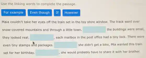 Use the linking words to complete the passage.
For example
Even though
If
However
Maia couldn't take her eyes off the train set in the toy store window. The track went over
snow-covered mountains and through a little town. square  the buildings were small,
they looked real. square  , each mailbox in the post office had a tiny lock. There were
even tiny stamps añd packages. square  she didn't get a bike, Mia wanted this train
set for her birthday. square  , she would probably have to share it with her brother.