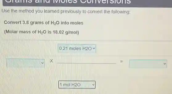 Use the method you learned previously to convert the following:
Convert 3.8 grams of H_(2)O into moles
(Molar mass of H_(2)O is 18.02g/mol)
square 
square times underline ( )=square 
square