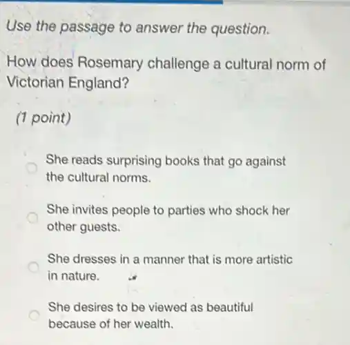 Use the passage to answer the question.
How does Rosemary challenge a cultural norm of
Victorian England?
(1 point)
She reads surprising books that go against
the cultural norms.
She invites people to parties who shock her
other guests.
She dresses in a manner that is more artistic
in nature.
She desires to be viewed as beautiful