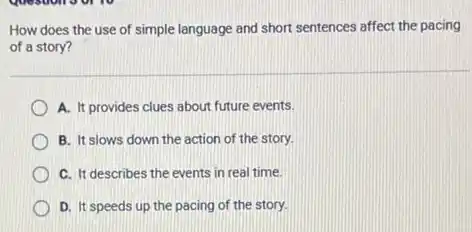How does the use of simple language and short sentences affect the pacing
of a story?
A. It provides clues about future events.
B. It slows down the action of the story.
C. It describes the events in real time.
D. It speeds up the pacing of the story.