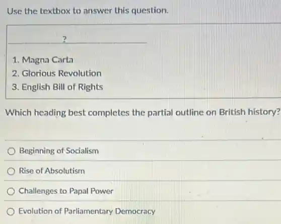 Use the textbox to answer this question.
1. Magna Carta
2. Glorious Revolution
3. English Bill of Rights
Which heading best completes the partial outline on British history?
Beginning of Socialism
Rise of Absolutism
Challenges to Papal Power
Evolution of Parliamentary Democracy