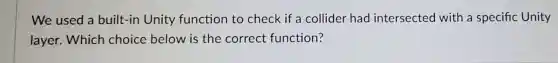 We used a built-in Unity function to check if a collider had intersected with a specific Unity
layer. Which choice below is the correct function?