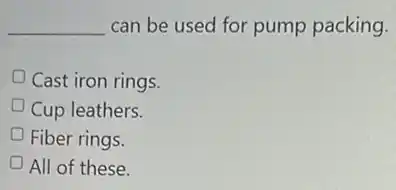 __ can be used for pump packing.
Cast iron rings.
Cup leathers.
Fiber rings.
All of these.