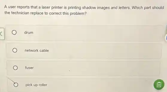 A user reports that a laser printer is printing shadow images and letters. Which part should
the technician replace to correct this problem?
drum
network cable
fuser
pick up roller