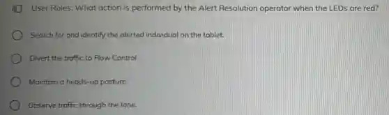 User Roles: What action is performed by the Alert Resolution operator when the LEDs are red?
Search for and identify the alerted individual on the tablet.
Divert the traffic to Flow Control.
Maintain a heads-up posture.
Observe traffic through the lane.