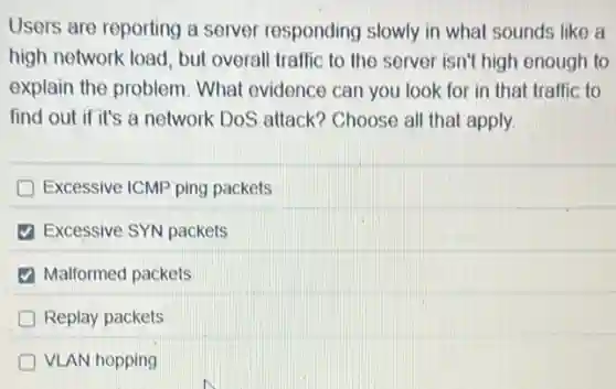 Users are reporting a server responding slowly in what sounds like a
high network load, but overall traffic to the server isn't high enough to
explain the problem What evidence can you look for in that traffic to
find out if it's a network DoS attack?Choose all that apply.
Excessive ICMP ping packets
Excessive SYN packets
Malformed packets
Replay packets
VLAN hopping