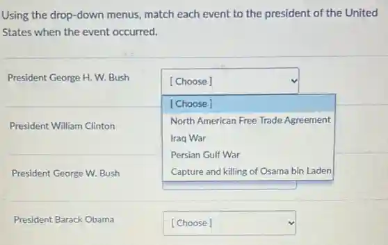 Using the drop-down menus, match each event to the president of the United
States when the event occurred.
President George H. W.Bush
square 
[Choose]
[Choose]
North American Free Trade Agreement
Iraq War
Persian Gulf War
square 
President William Clinton
President George W. Bush
President Barack Obama
square