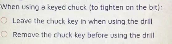 When using a keyed chuck (to tighten on the bit):
Leave the chuck key in when using the drill
Remove the chuck key before using the drill