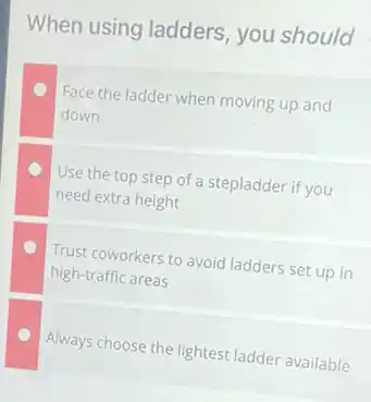 When using ladders you should
Face the ladder when moving up and
down
Use the top step of a stepladder if you
need extra height
Trust coworkers to avoid ladders set up in
high-traffic areas
Always choose the lightest ladder available