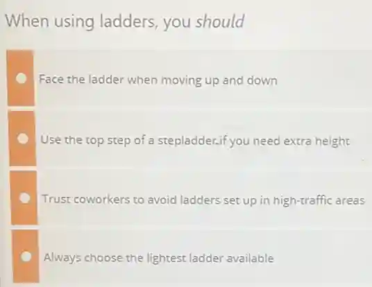 When using ladders you should
Face the ladder when moving up and down
Use the top step of a stepladder.if you need extra height
Trust coworkers to avoid ladders set up in high-traffic areas
Always choose the lightest ladder available