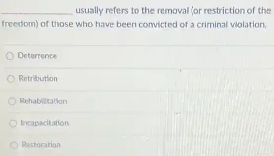 __ usually refers to the removal (or restriction of the
freedom) of those who have been convicted of a criminal violation.
Deterrence
Retribution
Rehabilitation
Incapacitation
Restoration