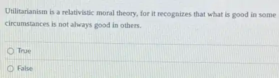 Utilitarianism is a relativistic moral theory, for it recognizes that what is good in some
circumstances is not always good in others.
True
False