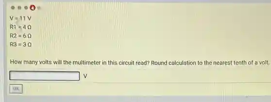 V=11V
R1=4
R2=6
R3=3Omega 
How many volts will the multimeter in this circuit read? Round calculation to the nearest tenth of a volt.
square  V