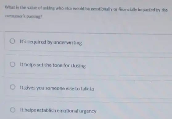 What is the value of asking who else would be emotionally or financially impacted by the
consumer's passing?
It's required by underwriting
It helps set the tone for closing
It gives you someone else to talk to
It helps establish emotional urgency