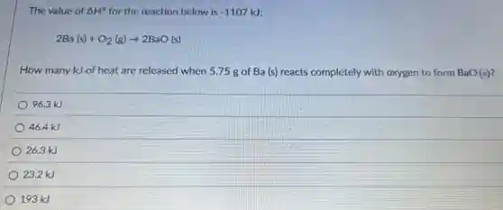 The value of Delta H^circ  for the reaction below is -1107kJ
2Ba(s)+O_(2)(g)arrow 2BaO(s)
How many kJ of heat are released when 575 g of Ba (s) reacts completely with oxygen to form BaO(s)?
96.3 kJ
46.4 kJ
26.3 kJ
23.2 kJ
193 kJ