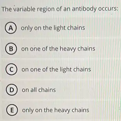 The variable region of an antibody occurs:
A only on the light chains
B on one of the heavy chains
C on one of the light chains
D on all chains
E only on the heavy chains
