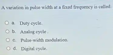 A variation in pulse width at a fixed frequency is called:
a. Duty cycle.
b. Analog cycle
c. Pulse-width modulation.
d. Digital cycle.