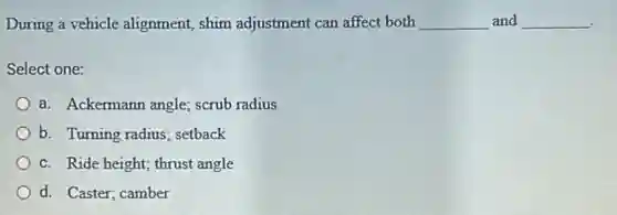 During a vehicle alignment, shim adjustment can affect both __ and __
Select one:
a. Ackermann angle scrub radius
b. Turning radius setback
c. Ride height; thrust angle
d. Caster; camber