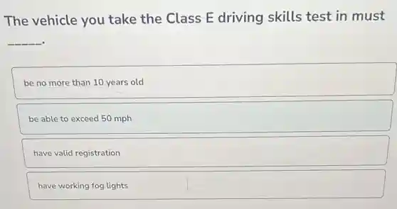 The vehicle you take the Class E driving skills test in must
__
be no more than 10 years old
be able to exceed 50 mph
have valid registration
have working fog lights