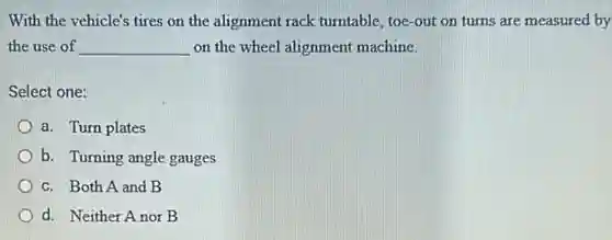 With the vehicle's tires on the alignment rack turntable, toe-out on turns are measured by
the use of __ on the wheel alignment machine.
Select one:
a. Turn plates
b. Turning angle gauges
c. Both A and B
d. Neither Anor B