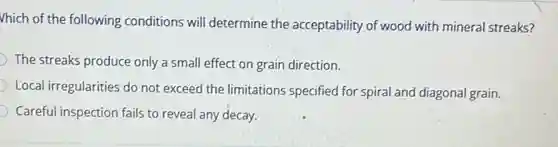 Vhich of the following conditions will determine the acceptability of wood with mineral streaks?
The streaks produce only a small effect on grain direction.
Local irregularities do not exceed the limitations specified for spiral and diagonal grain.
Careful inspection fails to reveal any decay.