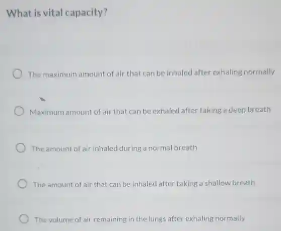 What is vital capacity?
The maximum amount of air that can be inhaled after exhaling normally
Maximum amount of air that can be exhaled after taking a deep breath
The amount of air inhaled during a normal breath
The amount of air that can be inhaled after taking a shallow breath
The volume of air remaining in the lungs after exhaling normally