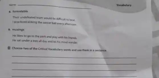 Vocabulary
8. formidable
Their undefeated team would be difficult to beat.
I practiced kicking the soccer ball every afternoon.
9. musings
He likes to go to the park and play with his friends.
He sat under a tree all day and let his mind wander.
Choose two of the Critical Vocabulary words and use them in a sentence.