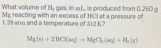 What volume of H_(2) gas, in mL, is produced from 0.260 g
Mg reacting with an excess of HCl at a pressure of
1.28 atm and a temperature of 312K?
Mg(s)+2HCl(aq)arrow MgCl_(2)(aq)+H_(2)(g)