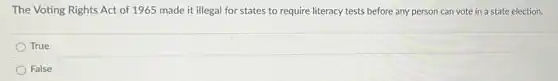 The Voting Rights Act of 1965 made it illegal for states to require literacy tests before any person can vote in a state election.
True
False