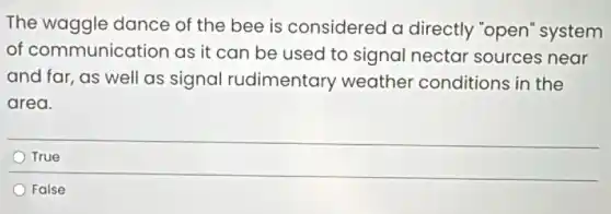 The waggle dance of the bee is considered a directly "open"system
of communication as it can be used to signal nectar sources near
and far, as well as signal rudimentary weather conditions in the
area.
True
False