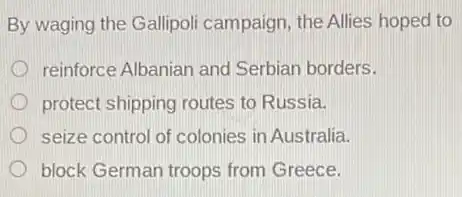 By waging the Gallipol campaign, the Allies hoped to
reinforce Albanian and Serbian borders.
protect shipping routes to Russia.
seize control of colonies in Australia.
block German troops from Greece.