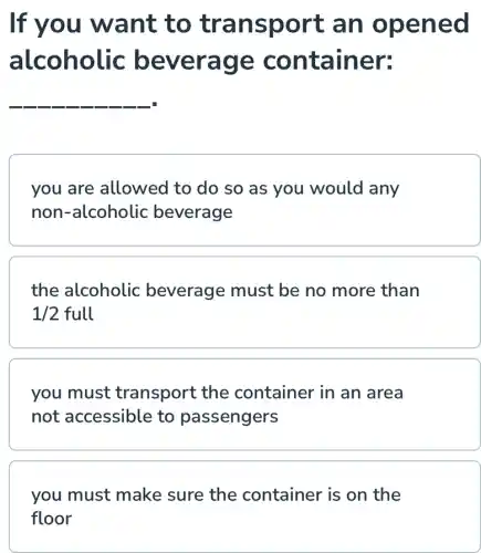 If you want to transport , an opened
alcoholic beverage container:
__
you are allowed to do so as you would any
non-alcoholic beverage
the alcoholic beverage must be no more than
1/2full
you must transport the container in an area
not accessible to passengers
you must make sure the container is on the
floor