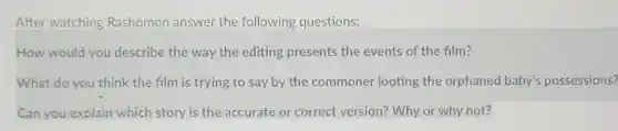 After watching Rashomon answer the following questions:
How would you describe the way the editing presents the events of the film?
What do you think the film is trying to say by the commoner looting the orphaned baby's possessions?
Can you explain which story is the accurate or correct version? Why or why not?