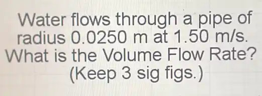 Water flows through a pipe of
radius 0.0250 m at 1.50m/s
What is the Volume Flow Rate?
(Keep 3 sig figs.)