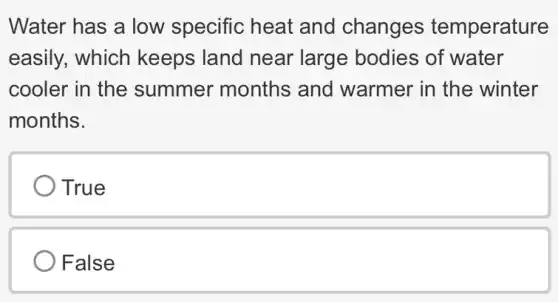 Water has a low specific heat and changes temperature
easily, which keeps land near large bodies of water
cooler in the summer months and warmer in the winter
months.
True
False