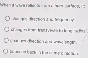 When a wave reflects from a hard surface,it:
changes direction and frequency.
changes from transverse to longitudinal.
changes direction and wavelength.
bounces back in the same direction.