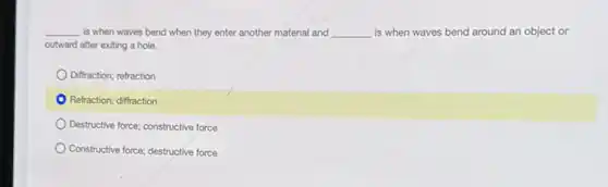 __ is when waves bend when they enter another material and __ is when waves bend around an object or
outward after exiting a hole.
Diffraction; refraction
Refraction; diffraction
Destructive force; constructive force
Constructive force; destructive force